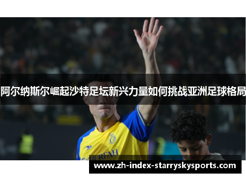 阿尔纳斯尔崛起沙特足坛新兴力量如何挑战亚洲足球格局